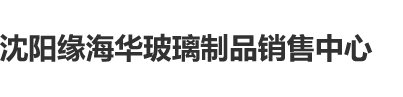 大屌操视频沈阳缘海华玻璃制品销售中心